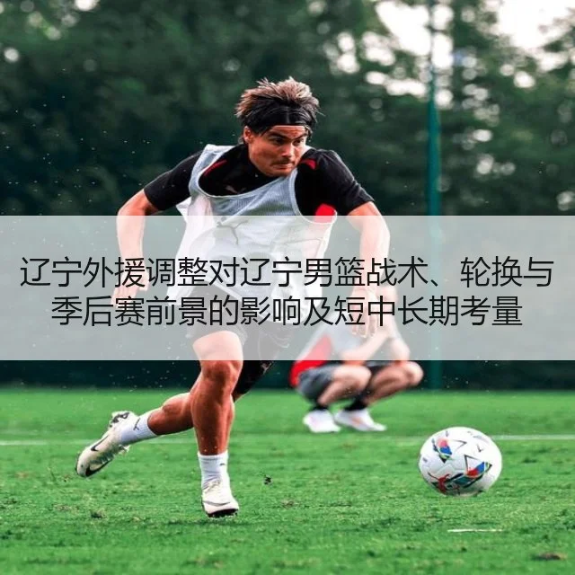 辽宁外援调整对辽宁男篮战术、轮换与季后赛前景的影响及短中长期考量
